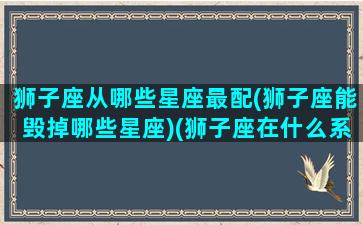 狮子座从哪些星座最配(狮子座能毁掉哪些星座)(狮子座在什么系)