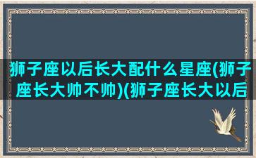 狮子座以后长大配什么星座(狮子座长大帅不帅)(狮子座长大以后是什么)