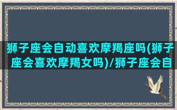 狮子座会自动喜欢摩羯座吗(狮子座会喜欢摩羯女吗)/狮子座会自动喜欢摩羯座吗(狮子座会喜欢摩羯女吗)-我的网站