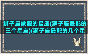 狮子座做配的星座(狮子座最配的三个星座)(狮子座最配的几个星座)