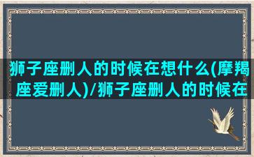 狮子座删人的时候在想什么(摩羯座爱删人)/狮子座删人的时候在想什么(摩羯座爱删人)-我的网站