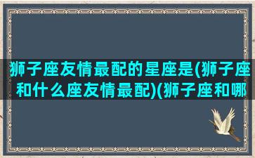 狮子座友情最配的星座是(狮子座和什么座友情最配)(狮子座和哪些星座是朋友)