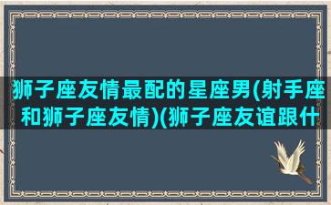 狮子座友情最配的星座男(射手座和狮子座友情)(狮子座友谊跟什么星座最配)