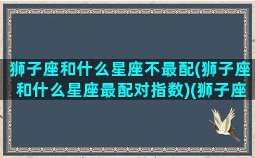 狮子座和什么星座不最配(狮子座和什么星座最配对指数)(狮子座和什么星座不好相处)