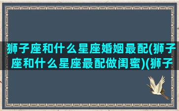 狮子座和什么星座婚姻最配(狮子座和什么星座最配做闺蜜)(狮子座和什么星座的人最般配)