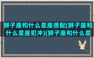 狮子座和什么星座很配(狮子座和什么星座犯冲)(狮子座和什么星座最配(5个以上)