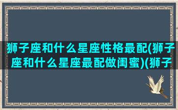 狮子座和什么星座性格最配(狮子座和什么星座最配做闺蜜)(狮子座和什么星座最配当闺蜜)