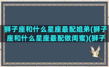 狮子座和什么星座最配姐弟(狮子座和什么星座最配做闺蜜)(狮子座和什么星座在一起最合适)