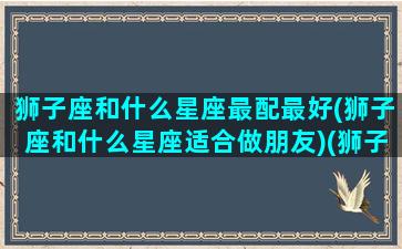 狮子座和什么星座最配最好(狮子座和什么星座适合做朋友)(狮子座和什么星座更搭配)