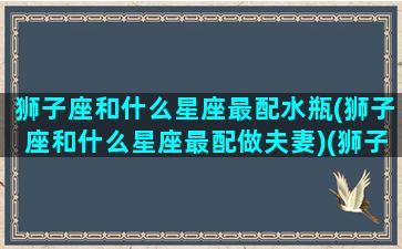 狮子座和什么星座最配水瓶(狮子座和什么星座最配做夫妻)(狮子座和什么星座最配(5个以上)