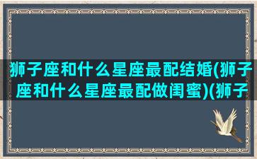 狮子座和什么星座最配结婚(狮子座和什么星座最配做闺蜜)(狮子座和什么星座最好婚配)