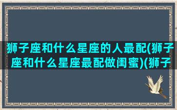 狮子座和什么星座的人最配(狮子座和什么星座最配做闺蜜)(狮子座和什么星座最般配)