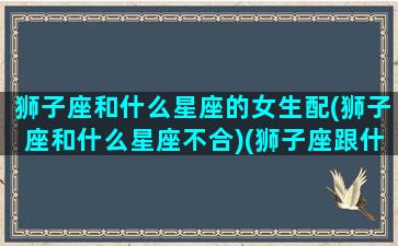 狮子座和什么星座的女生配(狮子座和什么星座不合)(狮子座跟什么星座最般配女生)