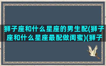 狮子座和什么星座的男生配(狮子座和什么星座最配做闺蜜)(狮子座和什么星座恋爱最好)