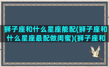 狮子座和什么星座能配(狮子座和什么星座最配做闺蜜)(狮子座和什么星座搭配最好)