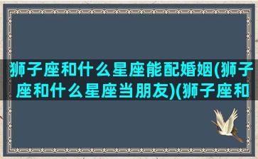 狮子座和什么星座能配婚姻(狮子座和什么星座当朋友)(狮子座和什么星座最好婚配)