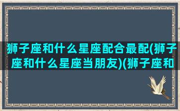 狮子座和什么星座配合最配(狮子座和什么星座当朋友)(狮子座和什么星座比较搭配)