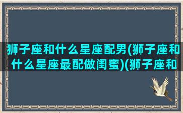 狮子座和什么星座配男(狮子座和什么星座最配做闺蜜)(狮子座和什么星座最般配)