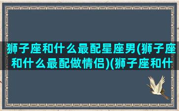 狮子座和什么最配星座男(狮子座和什么最配做情侣)(狮子座和什么座最配谈恋爱的)