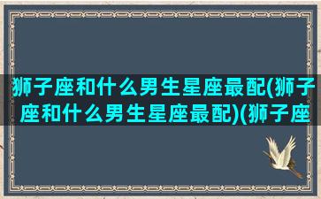 狮子座和什么男生星座最配(狮子座和什么男生星座最配)(狮子座和什么星座最配做男朋友)