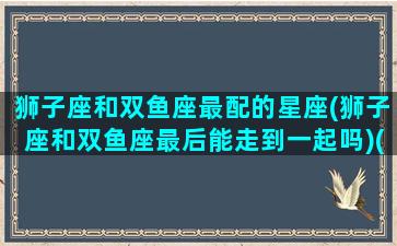 狮子座和双鱼座最配的星座(狮子座和双鱼座最后能走到一起吗)(狮子座和双鱼座是不是绝配)