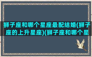 狮子座和哪个星座最配结婚(狮子座的上升星座)(狮子座和哪个星座适合结婚)