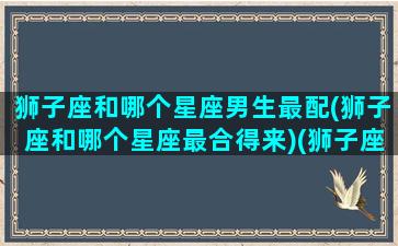 狮子座和哪个星座男生最配(狮子座和哪个星座最合得来)(狮子座和什么星座男生最配)