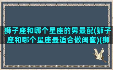 狮子座和哪个星座的男最配(狮子座和哪个星座最适合做闺蜜)(狮子座和什么星座男生最配)