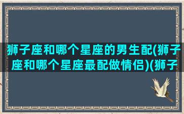 狮子座和哪个星座的男生配(狮子座和哪个星座最配做情侣)(狮子座和什么座的男生最配)