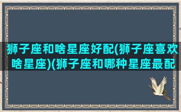 狮子座和啥星座好配(狮子座喜欢啥星座)(狮子座和哪种星座最配)