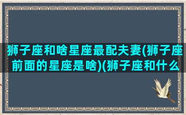 狮子座和啥星座最配夫妻(狮子座前面的星座是啥)(狮子座和什么星座最配排行榜)