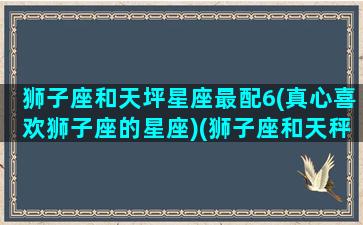 狮子座和天坪星座最配6(真心喜欢狮子座的星座)(狮子座和天秤座的搭配指数)