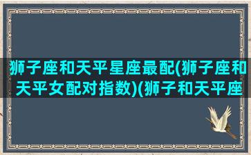 狮子座和天平星座最配(狮子座和天平女配对指数)(狮子和天平座合适吗)