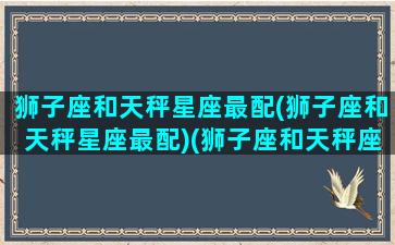 狮子座和天秤星座最配(狮子座和天秤星座最配)(狮子座和天秤座的配对指数)