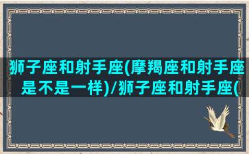 狮子座和射手座(摩羯座和射手座是不是一样)/狮子座和射手座(摩羯座和射手座是不是一样)-我的网站