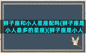 狮子座和小人星座配吗(狮子座是小人最多的星座)(狮子座是小人还是君子)