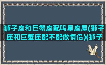 狮子座和巨蟹座配吗星座屋(狮子座和巨蟹座配不配做情侣)(狮子座和巨蟹座配对吗)