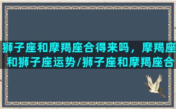 狮子座和摩羯座合得来吗，摩羯座和狮子座运势/狮子座和摩羯座合得来吗，摩羯座和狮子座运势-我的网站