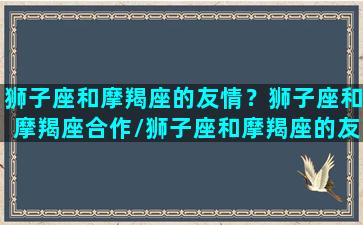 狮子座和摩羯座的友情？狮子座和摩羯座合作/狮子座和摩羯座的友情？狮子座和摩羯座合作-我的网站