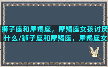 狮子座和摩羯座，摩羯座女孩讨厌什么/狮子座和摩羯座，摩羯座女孩讨厌什么-我的网站