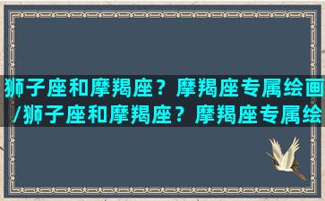 狮子座和摩羯座？摩羯座专属绘画/狮子座和摩羯座？摩羯座专属绘画-我的网站