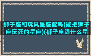 狮子座和玩具星座配吗(能把狮子座玩死的星座)(狮子座跟什么星座玩的好)