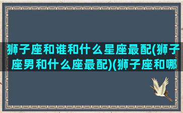 狮子座和谁和什么星座最配(狮子座男和什么座最配)(狮子座和哪个星座的男生最般配)