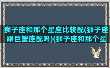 狮子座和那个星座比较配(狮子座跟巨蟹座配吗)(狮子座和那个星座相配)