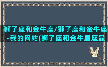 狮子座和金牛座/狮子座和金牛座-我的网站(狮子座和金牛星座最配)