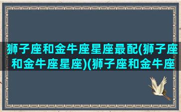 狮子座和金牛座星座最配(狮子座和金牛座星座)(狮子座和金牛座的配对指数是多少)