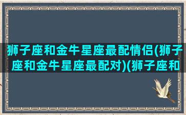 狮子座和金牛星座最配情侣(狮子座和金牛星座最配对)(狮子座和金牛座匹配度是多少)