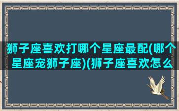 狮子座喜欢打哪个星座最配(哪个星座宠狮子座)(狮子座喜欢怎么打)