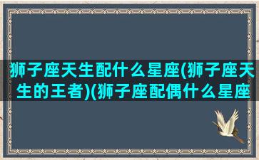 狮子座天生配什么星座(狮子座天生的王者)(狮子座配偶什么星座最好)