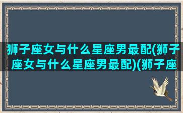 狮子座女与什么星座男最配(狮子座女与什么星座男最配)(狮子座女跟哪个星座男最般配)